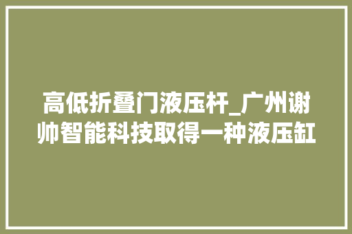 高低折叠门液压杆_广州谢帅智能科技取得一种液压缸前置导向机构专利可有效削弱液压杆收受接收至液压缸内时的冲击力 塑钢门