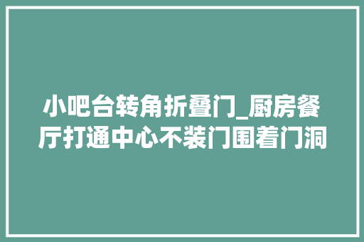 小吧台转角折叠门_厨房餐厅打通中心不装门围着门洞做个L型转角台双台面双收纳