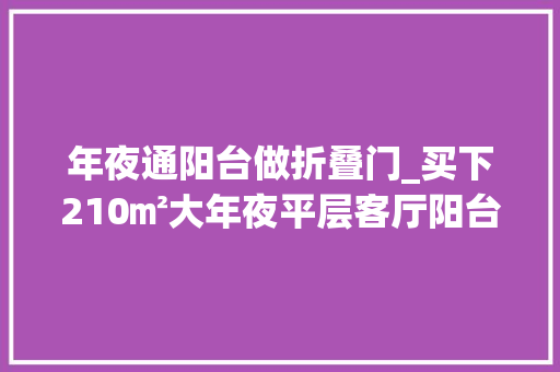 年夜通阳台做折叠门_买下210㎡大年夜平层客厅阳台打通做成大年夜通间宽敞2倍大年夜气多了