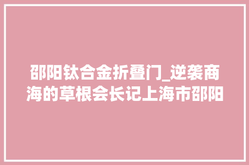 邵阳钛合金折叠门_逆袭商海的草根会长记上海市邵阳商会新任会长杨涛