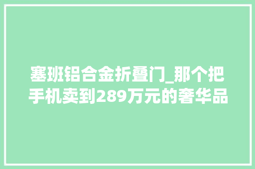 塞班铝合金折叠门_那个把手机卖到289万元的奢华品牌又让用户破防了