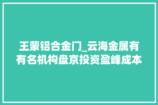 王蒙铝合金门_云海金属有有名机构盘京投资盈峰成本介入的共65家机构于1月12日调研我司