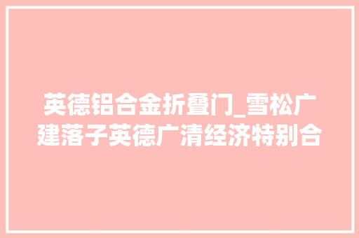 英德铝合金折叠门_雪松广建落子英德广清经济特别合作区广德园迎首批签约动工项目