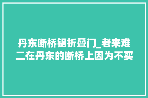 丹东断桥铝折叠门_老来难二在丹东的断桥上因为不买那人的旅游产品