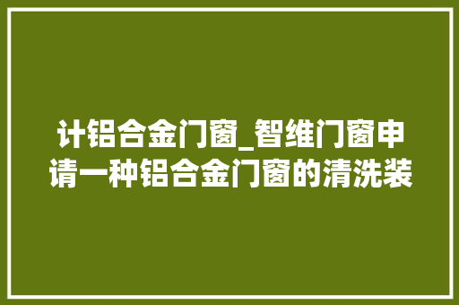 计铝合金门窗_智维门窗申请一种铝合金门窗的清洗装配专利能够对铝合金门窗进行高效便捷的清洗