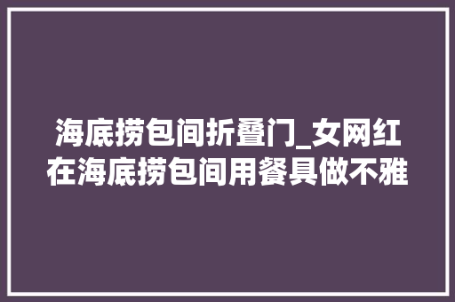 海底捞包间折叠门_女网红在海底捞包间用餐具做不雅观不雅举动被刑拘