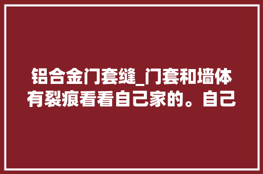 铝合金门套缝_门套和墙体有裂痕看看自己家的。自己需要操心解决