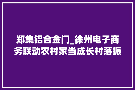 郑集铝合金门_徐州电子商务联动农村家当成长村落振兴提速