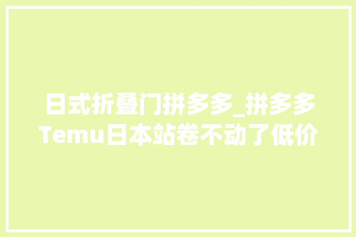 日式折叠门拼多多_拼多多Temu日本站卷不动了低价打法难以奏效
