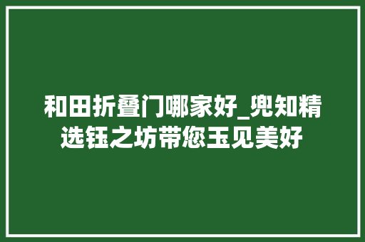 和田折叠门哪家好_兜知精选钰之坊带您玉见美好