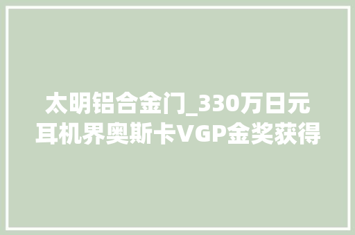 太明铝合金门_330万日元耳机界奥斯卡VGP金奖获得者这些开放式头戴耳机