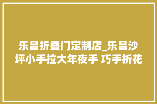 乐昌折叠门定制店_乐昌沙坪小手拉大年夜手 巧手折花倡新风