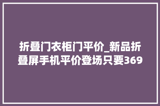 折叠门衣柜门平价_新品折叠屏手机平价登场只要3699元了如斯低价会普及吗