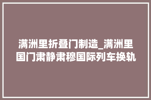 满洲里折叠门制造_满洲里国门肃静肃穆国际列车换轨中共六大年夜展览馆套娃广场