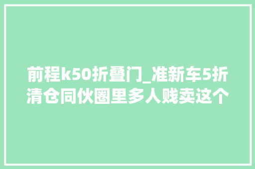 前程k50折叠门_准新车5折清仓同伙圈里多人贱卖这个前途K50