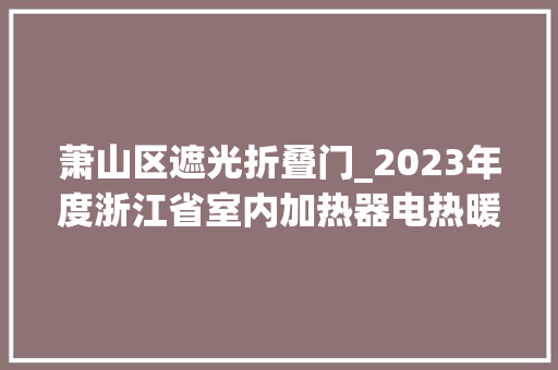 萧山区遮光折叠门_2023年度浙江省室内加热器电热暖手器毛针织品等27种流利领域产品质量监督抽查情况的通知布告