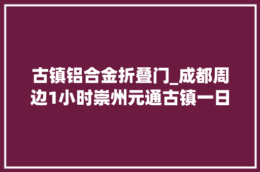 古镇铝合金折叠门_成都周边1小时崇州元通古镇一日游流动的清明上河图