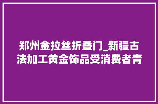 郑州金拉丝折叠门_新疆古法加工黄金饰品受消费者青睐