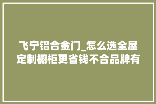 飞宁铝合金门_怎么选全屋定制橱柜更省钱不合品牌有什么差异看完再买