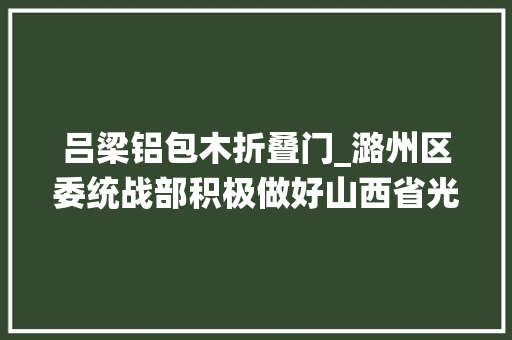吕梁铝包木折叠门_潞州区委统战部积极做好山西省光彩事业石楼行活动对接工作