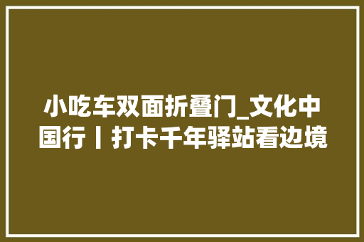 小吃车双面折叠门_文化中国行丨打卡千年驿站看边境小城的非遗之美