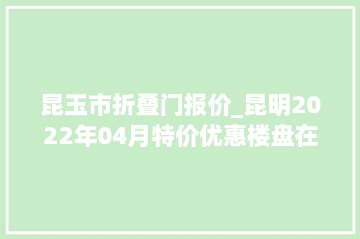 昆玉市折叠门报价_昆明2022年04月特价优惠楼盘在此98折购房优惠限时抢手慢无