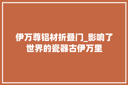 伊万尊铝材折叠门_影响了世界的瓷器古伊万里