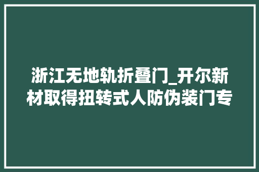 浙江无地轨折叠门_开尔新材取得扭转式人防伪装门专利实现紧急情况下单人操作的门的开启和关闭 防火门