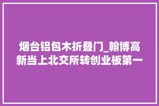 烟台铝包木折叠门_翰博高新当上北交所转创业板第一股弘业期货冲刺深主板 推拉门