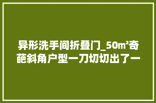 异形洗手间折叠门_50㎡奇葩斜角户型一刀切切出了一个衣帽间和三分离的卫生间