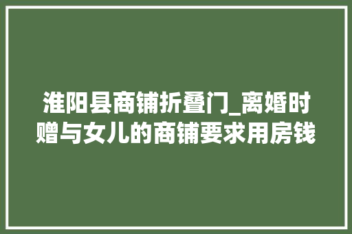 淮阳县商铺折叠门_离婚时赠与女儿的商铺要求用房钱折抵抚养费会获得法院支持吗