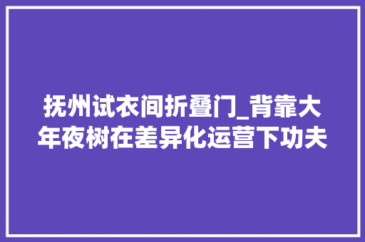 抚州试衣间折叠门_背靠大年夜树在差异化运营下功夫抚州王府井要引领潮流做前浪