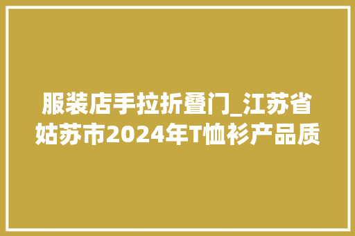 服装店手拉折叠门_江苏省姑苏市2024年T恤衫产品质量市级监督抽查情况通知书记第28期