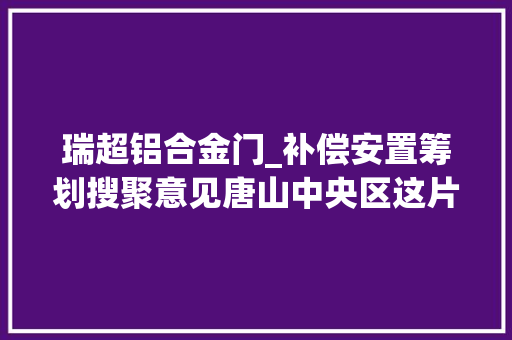 瑞超铝合金门_补偿安置筹划搜聚意见唐山中央区这片区域房屋将被征收