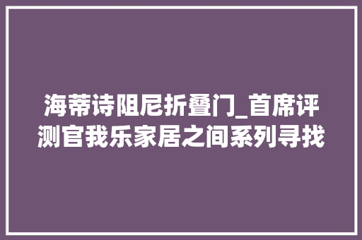 海蒂诗阻尼折叠门_首席评测官我乐家居之间系列寻找这个世界从未有过的美学