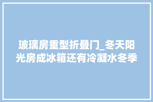 玻璃房重型折叠门_冬天阳光房成冰箱还有冷凝水冬季若何提升阳光房的保温机能