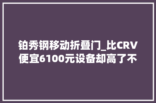 铂秀钢移动折叠门_比CRV便宜6100元设备却高了不少起亚狮铂拓界真的更能打吗 折叠门