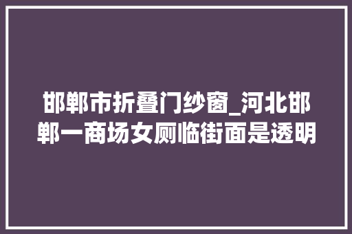邯郸市折叠门纱窗_河北邯郸一商场女厕临街面是透明玻璃墙旁边男厕是磨砂玻璃回应正在整改