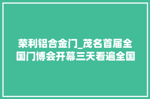 荣利铝合金门_茂名首届全国门博会开幕三天看遍全国300多个行业品牌