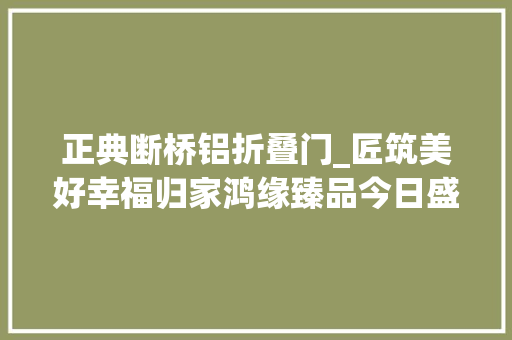 正典断桥铝折叠门_匠筑美好幸福归家鸿缘臻品今日盛大交付