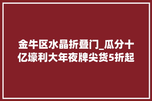 金牛区水晶折叠门_瓜分十亿壕利大年夜牌尖货5折起红星美凯龙金牛商场全球家装狂欢季来了