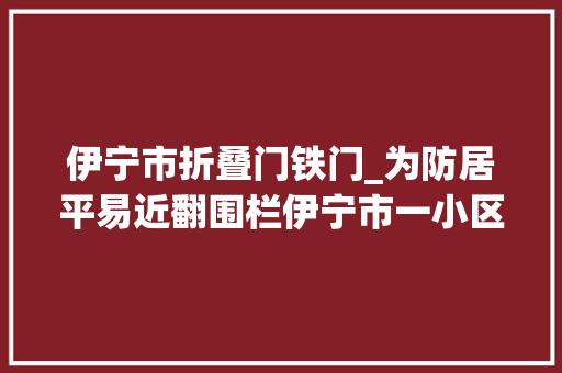 伊宁市折叠门铁门_为防居平易近翻围栏伊宁市一小区拉起铁丝网