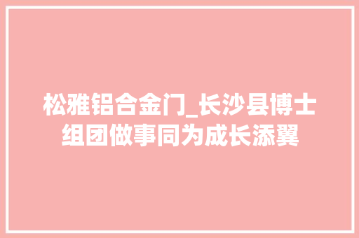 松雅铝合金门_长沙县博士组团做事同为成长添翼