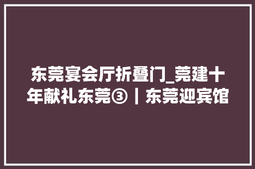 东莞宴会厅折叠门_莞建十年献礼东莞③｜东莞迎宾馆建证一支新铁军的演化之路
