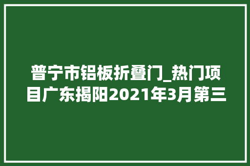 普宁市铝板折叠门_热门项目广东揭阳2021年3月第三周批复项目累计55项