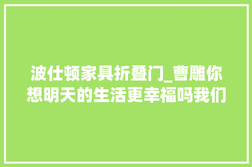 波仕顿家具折叠门_曹雕你想明天的生活更幸福吗我们今天必须学会去爱