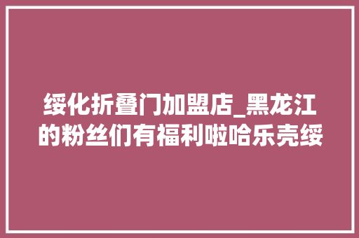 绥化折叠门加盟店_黑龙江的粉丝们有福利啦哈乐壳绥化万达店开业 复合门