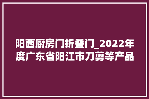 阳西厨房门折叠门_2022年度广东省阳江市刀剪等产品质量监督抽查情况传递