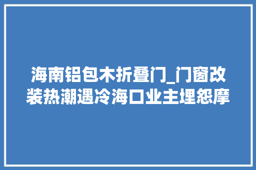 海南铝包木折叠门_门窗改装热潮遇冷海口业主埋怨摩羯一吹现原形