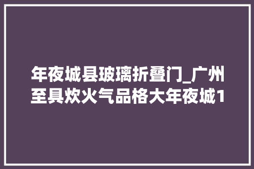 年夜城县玻璃折叠门_广州至具炊火气品格大年夜城10万人的生态圈今年春节火出圈